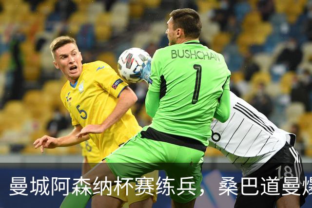 曼城阿森纳杯赛练兵，桑巴道曼爆发彰显豪门厚度
